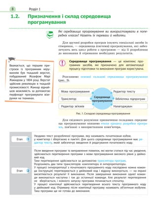 Розділ 18
1.2. Призначення і склад середовища
програмування
Які середовища програмування ви використовували в попе­
редніх класах? Назвіть їх переваги й недоліки.
Для зручної розробки програм існують спеціальні засоби їх
створення, — середовища (системи) програмування, які забез-
печують весь цикл роботи з програмою — від її розроблення
до виконання й отримання необхідних результатів.
Середовище програмування — це комплекс про-
грамних засобів, які призначено для автоматизації
процесу підготовки та виконання програм користувача.
Розглянемо основні складові середовища програмування
(рис. 1).
Рис. 1. Складові середовища програмування
Середовище
програмування
Мова програмування
Редактор зв’язків
Бібліотека підпрограмТранслятор
Редактор тексту
Налагоджувач
Для свідомого розуміння призначення складових середови-
ща програмування опишемо етапи процесу розробки програ-
ми, пов’язані з використанням комп’ютера.
Етап 1
Уводимо текст розробленої програми, яку називають початковим кодом,
у комп’ютер і зберігаємо в пам’яті. Для цього середовище програмування має ре-
дактор тексту, який забезпечує введення й редагування початкового коду.
Етап 2
Після введення програми та виправлення помилок, які могли статися під час уведення,
здійснюється перетворення програми з мови програмування високого рівня у двійко-
вий код.
Таке перетворення здійснюється за допомогою транслятора програм.
Розрізняють  два  типи трансляторів: компілятори  й інтерпретатори.
У процесі інтерпретації з початкового програмного коду послідовно кожна коман-
да (інструкція) перетворюється у двійковий код і відразу виконується, — на екрані
висвітлюється результат її виконання. Після завершення виконання однієї коман-
ди виконується наступна і так до останньої команди. Але результат перетворення
не  збері­гається, і кожного запуску програма починається спочатку.
У процесі компіляції здійснюється перетворення всього тексту програмного коду
у двійковий код. Отриману після компіляції програму називають об’єктним модулем.
Така програма ще не готова до виконання.
Вважається, що першим при-
строєм із програмним керу-
ванням був ткацький верстат,
побудований Жозефом Марі
Жаккаром у 1804 році. Верстат
здійснив революцію в ткацькій
промисловості: Жаккар віднай-
шов можливість за допомогою
перфокарт програмувати візе-
рунки на тканинах.
 