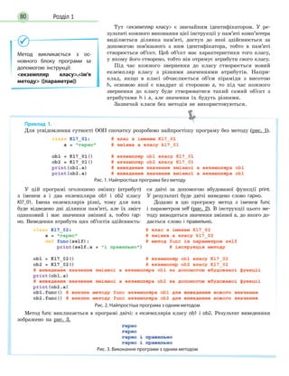 Розділ 180
Тут екземпляр класу є звичайним ідентифікатором. У ре-
зультаті кожного виконання цієї інструкції у пам’яті комп’ютера
виділяється ділянка пам’яті, доступ до якої здійснюється за
допомогою пов’язаного з ним ідентифікатора, тобто в пам’яті
створюється об’єкт. Цей об’єкт має характеристики того класу,
у якому його створено, тобто він отримує атрибути свого класу.
Під час кожного звернення до класу створюється новий
екземпляр класу з різними значеннями атрибутів. Напри-
клад, якщо в класі обчислюється об’єм піраміди з висотою
h, основою якої є квадрат зі стороною а, то під час кожного
звернення до класу буде створюватися такий самий об’єкт з
атрибутами h  і a, але значення їх будуть різними.
Зазвичай класи без методів не використовуються.
Метод викликається з ос-
новного блоку програми за
допомогою інструкції:
екземпляр класу.ім’я
методу ([параметри])
Приклад 1.
Для усвідомлення сутності ООП спочатку розробимо найпростішу програму без методу (рис. 1).
Рис. 1. Найпростіша програма без методу
У цій програмі оголошено змінну (атрибут)
з іменем а і два екземпляри ob1 і ob2 класу
Kl7_01. Імена екземплярів різні, тому для них
буде відведено дві ділянки пам’яті, але їх зміст
однаковий і має значення змінної а, тобто гар-
но. Виведення атрибута цих об’єктів здійснюєть-
ся двічі за допомогою вбудованої функції print.
У результаті буде двічі виведено слово гарно.
Додамо в цю програму метод з іменем func
і параметром self (рис. 2). В інструкції цього ме-
тоду виводиться значення змінної а, до якого до-
дається слово і правильно.
Рис. 2. Найпростіша програма з одним методом
Метод func викликається в програмі двічі: з екземплярів класу ob1 і ob2. Результат виведенння
зображено на рис. 3.
Рис. 3. Виконання програми з одним методом
 