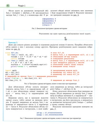 Розділ 182
Розглянемо ще один приклад розв'язування такої задачі.
Після цього за допомогою інструкцій ob2.
func_1 («історія») і ob2.func_2 (9) викликаються
методи func_1 і func_2 з екземпляра ob2. У ре-
зультаті обидві змінні змінюють своє значення
і буде надруковано історія 9. Результат виконан-
ня програми наведено на рис. 5.
Рис. 5. Виконання програми з двома методами
Приклад 3.
Дано два конуси різних розмірів із відомими радіусом основи й висоти. Потрібно обчислити
об’єм одного з них і загальну площу другого. Програму розв’язування цього завдання зобра-
жено на рис. 6.
Рис. 6. Програма з двома методами, кожен із яких має три параметри
Для обчислення об’єму конуса викорис-
товують метод func_1 із параметрами self, a1
і a2, а для обчислення повної поверхні ко-
нуса — метод func_2 із параметрами self,
a3 і a4.
Звернемо увагу, що в програмі відсутні
змінні класу, тобто змінні за межами мето-
дів. У процесі звернення до методу func_1 па-
раметру a1 передається число 3, а параметру
a2 — число 4. Результат обчислення об’єму ко-
нуса повертається в інструкцію, з якої відбу-
лося звернення до методу, тобто до інструкції
print (об’єм = , ob1.func (3, 4)).
Отже, результат обчислення буде виведено на
екран. Після звернення до методу func_2 пара-
метр а3 набуде значення 4, а параметр а4 — зна-
чення 5. Результат обчислення не повертається
в інструкцію, що його викликала, а виводиться
за допомогою інструкції print (площа = , surface)
у цьому самому методі.
Результат виконання програми наведено на
рис. 7.
Рис. 7. Виконання програми з двома методами, кожен із яких має три параметри
 