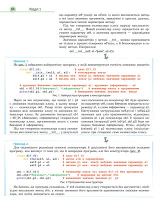 Розділ 184
що параметр self указує на об’єкт, із якого викликається метод,
а всі інші значення аргументів, перелічені в круглих дужках,
передаються іншим параметрам методу.
Під час створення екземпляра класу щоразу викликаєть-
ся метод __init__. Новий екземпляр класу передається як ар-
гумент параметру self, а значення аргументів — відповідним
параметрам методу.
Значення параметрів у методі __init__ можна присвоювати
не тільки в процесі створення об’єкта, а й безпосередньо в са-
мому методі. Наприклад:
def __init__(self, a1=файл, a2=25):
Приклад 1.
На рис. 1 зображено найпростішу програму, у якій демонструється сутність описаних процесів:
Рис. 1. Найпростіша програма з конструктором
Перш за все відзначимо, що змінні p1 і p2
є змінними екземпляра класу, в цьому випад-
ку — екземпляра ob1. Тепер чітко зрозуміла
різниця між змінними класу та змінними ек-
земпляра класу. За допомогою інструкції ob1
= Kl7_05 («Вивчаємо», «інформатику») створюється
екземпляр класу, аргументами якого є слова
Вивчаємо й інформатику.
Під час створення екземпляра класу автома-
тично викликається метод __init__, у результаті
чого посилання на екземпляр ob1 буде присвоє-
но параметру self, слово Вивчаємо передається па-
раметру а1, а слово інформатику — параметру а2.
Наступними інструкціями (self.p1=a1 і self.p2.a2)
значення цих слів присвоюються, відповідно,
змінним p1 і p2 екземпляра ob1. У процесі ви-
конання інструкції print (ob1.p1, ob1.p2) буде ви-
ведено Вивчаємо інформатику. Отже, атрибути
(змінні) p1 і p2 екземпляра класу ініціалізу-
ються при створенні саме екземпляра класу.
Приклад 2.
Для свідомішого розуміння сутності конструктора й доцільності його використання складемо
програму, яка виконує ті самі дії, що й попередня програма, але без конструктора (рис. 2).
Рис. 2. Програма без конструктора
Як бачимо, ця програма складніша. У ній екземпляр класу створюється без аргументів і необ-
хідно викликати метод stm, у якому значення його аргументів присвоюються змінним екземп-
ляра, які потім виводяться на екран.
 