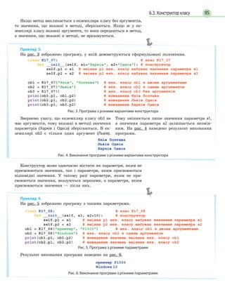 856.3. Конструктор класу
Якщо метод викликається з екземпляра класу без аргументів,
то значення, що вказані в методі, зберігаються. Якщо ж у ек-
земплярі класу вказані аргументи, то вони передаються в метод,
а значення, що вказані в методі, не враховуються.
Конструктор може одночасно містити як параметри, яким не
присвоюються значення, так і параметри, яким присвоюються
відповідні значення. У такому разі параметри, яким не при-
своюються значення, вказуються першими, а параметри, яким
присвоюються значення — після них.
Приклад 3.
На рис. 3 зображено програму, у якій демонструються сформульовані положення.
Рис. 3. Програма з різними варіантами конструктора
Звернемо увагу, що екземпляр класу ob3 не
має аргументів, тому вказані в методі значення
параметрів (Харків і Одеса) зберігаються. В ек-
земплярі ob2 є тільки один аргумент (Львів).
Тому змінюється лише значення параметра а1,
а значення параметра а2 залишається незмін-
ним. На рис. 4 наведено результат виконання
програми.
Рис. 4. Виконання програми з різними варіантами конструктора
Приклад 4.
На рис. 5 зображено програму з такими параметрами.
Рис. 5. Програма з різними параметрами
Результат виконання програми наведено на рис. 6.
Рис. 6. Виконання програми з різними параметрами
 