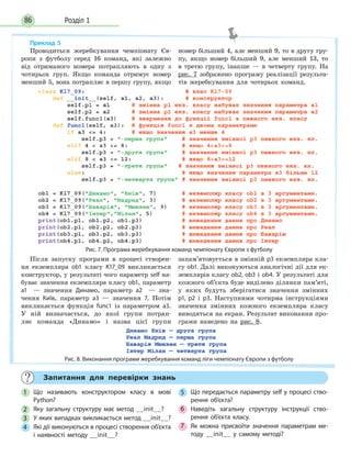 Розділ 186
Запитання для перевірки знань
1 Що називають конструктором класу в мові
Python?
2 Яку загальну структуру має метод __init__?
3 У яких випадках викликається метод __init__?
4 Які дії виконуються в процесі створення об’єкта
і наявності методу __init__?
5 Що передається параметру self у процесі ство-
рення об’єкта?
6 Наведіть загальну структуру інструкції ство-
рення об’єкта класу.
7 Як можна присвоїти значення параметрам ме-
тоду __init__ у самому методі?
Приклад 5
Проводиться жеребкування чемпіонату Єв-
ропи з футболу серед 16 команд, які залежно
від отриманого номера потрапляють в одну з
чотирьох груп. Якщо команда отримує номер
менший 5, вона потрапляє в першу групу, якщо
номер більший 4, але менший 9, то в другу гру-
пу, якщо номер більший 9, але менший 13, то
в третю групу, інакше — в четверту групу. На
рис. 7 зображено програму реалізації результа-
тів жеребкування для чотирьох команд.
Рис. 7. Програма жеребкування команд чемпіонату Європи з футболу
Після запуску програми в процесі створен-
ня екземпляра ob1 класу K17_09 викликається
конструктор, у результаті чого параметр self на-
буває значення екземпляра класу ob1, параметр
а1 — значення Динамо, параметр а2 — зна-
чення Київ, параметр а3 — значення 7. Потім
викликається функція func1 із параметром а3.
У ній визначається, до якої групи потрап-
ляє команда «Динамо» і назва цієї групи
запам’ятовується в змінній p3 екземпляра кла-
су ob1. Далі виконуються аналогічні дії для ек-
земплярів класу ob2, ob3 і ob4. У результаті для
кожного об’єкта буде виділено ділянки пам’яті,
у яких будуть зберігатися значення змінних
p1, p2 і p3. Наступними чотирма інструкціями
значення змінних кожного екземпляра класу
виводяться на екран. Результат виконання про-
грами наведено на рис. 8.
Рис. 8. Виконання програми жеребкування команд ліги чемпіонату Європи з футболу
 