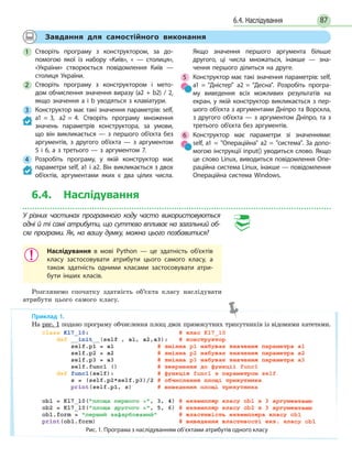 876.4. Наслідування
Завдання для самостійного виконання
1 Створіть програму з конструктором, за до-
помогою якої із набору «Київ», « — столиця»,
«України» створюється повідомлення Київ —
столиця України.
2 Створіть програму з конструктором і мето-
дом обчислення значення виразу (a2 + b2) / 2,
якщо значення a і b уводяться з клавіатури.
3 Конструктор має такі значення параметрів: self,
a1 = 3, a2 = 4. Створіть програму множення
значень параметрів конструктора, за умови,
що він викликається — з першого об’єкта без
аргументів, з другого об’єкта — з аргументом
5 і 6, а  з третього — з аргументом 7.
4 Розробіть програму, у якій конструктор має
параметри self, a1 і a2. Він викликається з двох
об’єктів, аргументами яких є два цілих числа.
Якщо значення першого аргумента більше
другого, ці числа множаться, інакше — зна-
чення першого ділиться на друге.
5 Конструктор має такі значення параметрів: self,
a1 = Дністер a2 = Десна. Розробіть програ-
му виведення всіх можливих результатів на
екран, у якій конструктор викликається з пер-
шого об’єкта з аргументами Дніпро та Ворскла,
з другого об’єкта — з аргументом Дніпро, та з
третього об’єкта без аргументів.
6 Конструктор має параметри зі значеннями:
self, a1 = Операційна a2 = система. За допо-
могою інструкції input() уводиться слово. Якщо
це слово Linux, виводиться повідомлення Опе-
раційна система Linux, інакше — повідомлення
Операційна система Windows.
6.4. Наслідування
У різних частинах програмного коду часто використовуються
одні й ті самі атрибути, що суттєво впливає на загальний об-
сяг програми. Як, на вашу думку, можна цього позбавитися?
Наслідування в мові Python — це здатність об’єктів
класу застосовувати атрибути цього самого класу, а
також здатність одними класами застосовувати атри-
бути інших класів.
Розглянемо спочатку здатність об’єкта класу наслідувати
атрибути цього самого класу.
Приклад 1.
На рис. 1 подано програму обчислення площ двох прямокутних трикутників із відомими катетами.
Рис. 1. Програма з наслідуванням об’єктами атрибутів одного класу
 