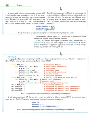 Розділ 188
Розглянемо тепер приклад програми з наслідуванням
атрибутів одного класу іншим класом.
Клас, від якого наслідується інший клас, називають су-
перкласом, а клас, що унаслідується, — підкласом. В оголо-
шенні підкласу в круглих дужках указуються ім’я супер-
класу, від якого він наслідується.
У програмі обидва екземпляри класу ob1
і ob2 наслідують властивості p1, p2 і p3, а ек-
земпляр класу ob1 наслідує ще й властивість
form. Екземпляр класу ob2 цієї властивості не
має, оскільки атрибути класу наслідуються
об’єктами, створеними лише на його основі.
Атрибути конкретного об’єкта не залежать від
атрибутів інших об’єктів і мають власний про-
стір імен об’єкта. Це означає, що об’єкти одно-
го класу можуть мати різні значення атрибу-
тів. Результат виконання програми наведено
на рис. 2.
Рис. 2. Виконання програми з наслідуванням об’єктами атрибутів одного класу
Приклад 2.
На рис. 3 зображено програму, у якій клас Kl7_11 є суперкласом, а клас Kl7_11а — підкласом.
Клас Kl7_11a має доступ до всіх атрибутів класу Kl7_11.
Рис. 3. Програма з наслідуванням методів одного класу іншим класом
У цій програмі клас Kl7_11a має доступ до методів func1 і func2 класу Kl7_11, а також до влас-
ного методу func3. Результат виконання програми подано на рис. 4.
Рис. 4. Виконання програми з наслідуванням методів одного класу іншим класом
 