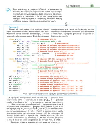 896.4. Наслідування
	 	Якщо ім’я методу в суперкласі збігається з іменем методу
підкласу, то в процесі звернення до нього буде викори-
стовуватися метод із підкласу. Щоб викликати одноймен-
ний метод із суперкласу, слід указати також перед цим
методом назву суперкласу. У першому параметрі методу
необхідно вказати посилання на екземпляр класу.
У програмі використано такі змінні: vaga — реальна вага
контейнера, contr — контрольна їх вага, p1, p2, p3 — розміри
сторін контейнерів, m — змінна ознаки номера контейнерів,
v — об’єм поточного контейнера, p4 — результат можливості
використання контейнерів. Програма складається з двох кла-
сів: суперкласу Kl7_12 і підкласу Kl7_12a. Підклас наслідує оби-
два методи суперкласу (__init__ і func1), а також змінну contr.
Екземпляр класу ob1 належить підкласу Kl7_12a і наслідує всі
методи цього класу та суперкласу. Екземпляр класу оb2 на-
лежить суперкласу. До підкласу Kl7_12a він жодного стосунку
не має й тому не може звертатися до методів func2 і func3.
Опишемо порядок виконання програми на прикладі.
Приклад 3.
Відомі всі три сторони двох прямих контей-
нерів (паралелепіпедів), а також їх реальна вага.
Обчисліть об’єм кожного контейнера, а також
можливість їх використання. Контейнери можна
використовувати за умови, що їх реальна вага не
перевищує контрольну, значення якої уводиться
з клавіатури. Програму реалізації завдання зо-
бражено на рис. 5.
Рис. 5. Програма з наслідуванням атрибутів одного класу іншим класом
 