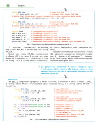 Розділ 192
• За допомогою оператора if можна створити один
і  той самий об’єкт одного або іншого класу, у яких
використовуються методи з однаковими іменами, але які
виконують різні дії.
Рис. 2. Програма з однойменними методами у двох класах
У програмі створюється екземпляр
ob1 класу Kl8_02a і екземпляр ob2 класу
Kl8_02b.
Метод func класу Kl8_02a викликається
з об’єкта ob1 і аргумент 3 передається пара-
метру а1, а аргумент 4 — параметру а2 цьо-
го класу. Далі в цьому методі обчислюєть-
ся корінь квадратний суми квадратів цих
чисел.
Метод func класу Kl8_02b викликається з об’єкта
ob2 і аргумент 6 передається параметру а1, аргу-
мент 8 — параметру а2, а аргумент 13 — парамет-
ру а3. Далі в цьому методі обчислюється середнє
значення суми трьох чисел.
Приклад 4.
На рис. 3 зображено програму з двома класами, у кожного з яких є метод __init__.
У методі класу Kl8_03a обчислюється сума введених чисел, а в методі класу Kl8_03b —
їх добуток.
Рис. 3. Програма з конструкторами в різних класах
 