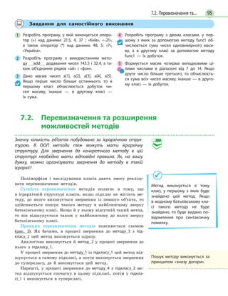 957.2. Перевизначення та...
Завдання для самостійного виконання
1 Розробіть програму, у якій виконується опера-
тор (+) над даними: 21.5, 4, 37 ; «Київ», «–21»,
а також оператор (*) над даними: 48, 5; «7»,
«Україна».
2 Розробіть програму з використанням мето-
ду __add__ додавання чисел 143.5 і 32.4, а та-
кож об’єднання рядків «ай» і «фон».
3 Дано масив чисел a[1], a[2], a[3], a[4], a[5].
Якщо перше число більше останнього, то в
першому класі обчислюється добуток чи-
сел масиву, інакше — в другому класі —
їх сума.
4 Розробіть програму з двома класами, у пер-
шому з яких за допомогою методу func1 об-
числюється сума чисел одновимірного маси-
ву, а  в  другому класі за допомогою методу
func1  — їх добуток.
5 Формується масив чотирма випадковими ці-
лими числами в діапазоні від 7 до 14. Якщо
друге число більше третього, то обчислюєть-
ся сума всіх чисел масиву, інакше — в друго-
му класі — їх добуток.
7.2. Перевизначення та розширення
можливостей методів
Значну кількість об’єктів побудовано за ієрархічною струк-
турою. В ООП методи теж можуть мати ієрархічну
структуру. Для звернення до конкретного методу в цій
структурі необхідно мати відповідні правила. Як, на вашу
думку, можна організувати звернення до методу в такій
ієрархії?
Поліморфізм і наслідування класів дають змогу реалізу-
вати перевизначення методів.
Сутність перевизначення методів полягає в тому, що
в ієрархічній структурі класів, якщо підклас не містить ме-
тоду, до якого виконується звернення із певного об’єкта, то
здійснюється пошук такого методу в найближчому зверху
батьківському класі. Якщо й у ньому відсутній такий метод,
то він відшукується також у найближчому до нього зверху
батьківському класі.
Принцип перевизначення методів пояснюється схемою
(рис. 1). Як бачимо, в процесі звернення до методу_3 з під-
класу_2 цей метод виконується одразу.
Аналогічно виконується й метод_2 у процесі звернення до
нього з підкласу_1.
У процесі звернення до методу_1 із підкласу_1 цей метод від-
шукується в самому підкласі, а потім виконується звернення
до суперкласу, де й виконується цей метод.
Нарешті, у процесі звернення до методу_4 з підкласу_2 ме-
тод відшукується спочатку в цьому підкласі, потім у підкла-
сі_1 і виконується в суперкласі.
Метод виконується в тому
класі, у першому з яких буде
знайдено цей метод. Якщо
в жодному батьківському кла-
сі такого методу не буде
знайдено, то буде видано по-
відомлення про синтаксичну
помилку.
Пошук методу виконується за
принципом «знизу догори».
 