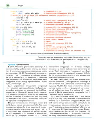 Розділ 198
Опишемо порядок виконання програми. Зазначимо, що, за-
пустившись, програма починає виконуватися з інструкції i=1.
Приклад 2 (продовження).
І цикл. Оскільки результатом оператора if є
значення False, здійснюється перехід на гілку
else. У результаті створюється екземпляр класу
ob1 суперкласу Kl8_06. Автоматично викликаєть-
ся метод __init__ , параметр а1 набуває значен-
ня 10, а параметр а2 — значення 1. Значення
цих параметрів за допомогою наступних двох
інструкцій цього методу присвоюються, відпо-
відно, змінним p1 і p2.
Далі управління передається інструкції
i += 1 основної програми. Змінна і набуває зна-
чення 2, а за допомогою інструкції ob1.func1() ви-
кликається з об’єкта ob1 метод func1 суперкла-
су і значення змінної p1 ділиться на значення
змінної p2 (число 10 ділиться на 1) і результат
(10) виводиться на екран. Після цього управлін-
ня передається оператору циклу.
ІІ цикл. Починається з перевірки умови (2i)
and (i5), яке також має значення False. Так само
реалізується гілка else і так само, як і в попе-
редньому випадку, викликається метод __init__,
у результаті чого параметр a1 набуде значен-
ня 10, а параметр а2 — значення 2. Відповідно,
змінні p1 і p2 набудуть значень 10 і 2. Знову
виконується інструкція i += 1 і змінна і набуде
значення 3, потім здійснюється звернення до
методу func1 суперкласу, у результаті чого буде
виведено число 5 (у результаті ділення: 10/2=5).
Як і в попередньому випадку, далі управління
передається оператору циклу.
ІІІ цикл. Нагадаємо, що на цей момент змін-
на і має значення 3, тому результат оператора if
має значення True і створюється екземпляр ob1
підкласу Kl8_06a. Так само автоматично викли-
кається метод __init__, у результаті чого змін-
на p1 набуде значення 7, а змінна p2 — зна-
чення 3. Потім виконується інструкція i =+ 1
і змінна і набуде значення 4.
Далі викликається метод func1, але цього
разу з підкласу. Тому виводиться повідомлення
'перехід 1' і за допомогою інструкції Kl8_06.func1
(self) цього методу викликається метод func1 із
суперкласу, де значення змінної p1 (воно дорів-
нює 7) ділиться на значення змінної p2 (тобто на
3) і результат (2.33) виводиться на екран. Управ-
ління передається інструкції print (перехід 2)
і буде виведено перехід 2. Після цього управлін-
ня знову передається оператору циклу.
Рис. 4. Код програми з розширенням можливостей методу
 