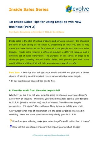 Inside Sales Series


10 Inside Sales Tips for Using Email to win New
Business (Part 2)
From Evolve Consultants on November 2, 2012. By David Malone




Inside sales is the skill of selling products and services remotely. It’s changing
the face of B2B selling as we know it. Depending on what you sell, it may
mean you have limited or no face time with the people who are your sales
targets. Inside sales requires a different mindset, a different process, and a
different set of sales behaviours. The purpose of this series of blogs is to
challenge your thinking around Inside Sales, and provide you with some
practical tips and ideas that will help you win more sales from afar!



Part Two: - Ten tips that will get your emails noticed and give you a better
chance of winning an all important conversation with that sales target.

* In our last blog we covered tips one to five.



6. View the world from the sales target’s hill

Whether you like it or not your email is going to interrupt your sales target’s
day or flow of thought. Therefore, your email must talk about a very tangible
W.I.I.F.M. (what is in it for me) result as viewed from the sales targets
perspective. If it doesn’t they will most likely ignore or delete your mail.

Ask yourself what type of information will the sales target be interested in
receiving. Here are some questions to help clarify your W.I.I.F.M.


How does your offering make your sales target’s world better than it is now?
How will the sales target measure the impact your product brings?

                         © This article is copyright of Evolve Consultants 2012
 