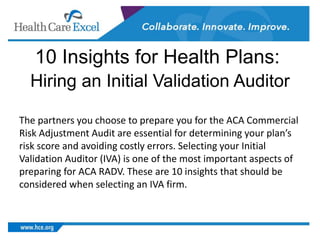 10 Insights for Health Plans:
Hiring an Initial Validation Auditor
The partners you choose to prepare you for the ACA Commercial
Risk Adjustment Audit are essential for determining your plan’s
risk score and avoiding costly errors. Selecting your Initial
Validation Auditor (IVA) is one of the most important aspects of
preparing for ACA RADV. These are 10 insights that should be
considered when selecting an IVA firm.
 