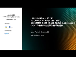 10 INSIGHTS and 10 TIPS
TO COACH AT YOUR VERY BEST,
HARVESTED OVER 10,000 COACHING SESSIONS
10个让你的教练会谈最佳发挥的洞察
Jean-Francois Cousin, MCC
December 10, 2022
APAC2022
Int’l Coaching Conference
December 9-10, 2022
Organizer:
Co-organizers:
 