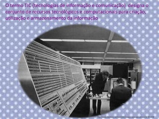 O termo TIC (tecnologias de informação e comunicação) designa o
conjunto de recursos tecnológicos e computacionais para criação,
utilização e armazenamento da informação

http://www.slideshare.net/marie1961/o-que-e-para-que-serve-as-tic-9311040

 