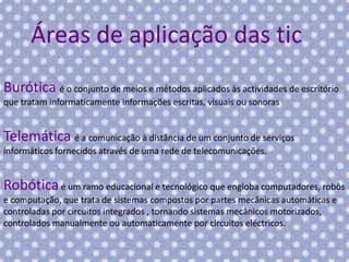 Áreas de aplicação das tic
Burótica é o conjunto de meios e métodos aplicados às actividades de escritório
que tratam informaticamente informações escritas, visuais ou sonoras

Telemática é a comunicação à distância de um conjunto de serviços
informáticos fornecidos através de uma rede de telecomunicações.

Robótica é um ramo educacional e tecnológico que engloba computadores, robôs
e computação, que trata de sistemas compostos por partes mecânicas automáticas e
controladas por circuitos integrados , tornando sistemas mecânicos motorizados,
controlados manualmente ou automaticamente por circuitos eléctricos.

 