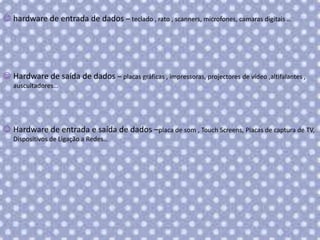  hardware de entrada de dados – teclado , rato , scanners, microfones, camaras digitais …

 Hardware de saída de dados – placas gráficas , impressoras, projectores de vídeo ,altifalantes ,
auscultadores…

 Hardware de entrada e saída de dados –placa de som , Touch Screens, Placas de captura de TV,
Dispositivos de Ligação a Redes…

 
