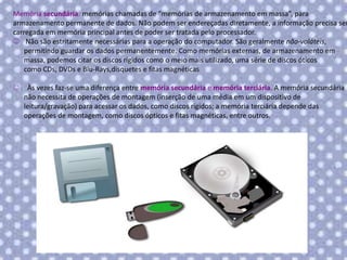 Memória secundária: memórias chamadas de “memórias de armazenamento em massa”, para
armazenamento permanente de dados. Não podem ser endereçadas diretamente, a informação precisa ser
carregada em memória principal antes de poder ser tratada pelo processador.
 Não são estritamente necessárias para a operação do computador. São geralmente não-voláteis,
permitindo guardar os dados permanentemente. Como memórias externas, de armazenamento em
massa, podemos citar os discos rígidos como o meio mais utilizado, uma série de discos óticos
como CDs, DVDs e Blu-Rays,disquetes e fitas magnéticas


Às vezes faz-se uma diferença entre memória secundária e memória terciária. A memória secundária
não necessita de operações de montagem (inserção de uma média em um dispositivo de
leitura/gravação) para acessar os dados, como discos rígidos; a memória terciária depende das
operações de montagem, como discos ópticos e fitas magnéticas, entre outros.

 