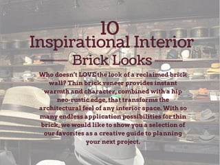 10 
Inspirational Interior 
Brick Looks 
Who doesn’t LOVE the look of a reclaimed brick 
wall? Thin brick veneer provides instant 
warmth and character, combined with a hip 
neo-rustic edge, that transforms the 
architectural feel of any interior space. With so 
many endless application possibilities for thin 
brick, we would like to show you a selection of 
our favorites as a creative guide to planning 
your next project. 
 