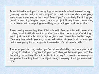 As we talked about, you’re not going to feel one hundred percent raring to 
go every day, but tell yourself that you’re committed to consistency anyway, 
even when you’re not in the mood. Even if you’re creatively flat-lining, you 
can do something to give respect to your project. It might even be sending 
out a little email or mapping something out, coming up with some ideas. 
Start creating something. Even if it’s a horrific first draft, it’s still better than 
nothing and it still shows that you’re committed to what you’re doing. I 
would just do a little bit every day to give some momentum to the project. 
It’s also going to help you set your neural patterns in your brain to show you 
that you’re going to do this project even when it’s not comfortable. 
The more you do things when you’re not comfortable, the more your brain 
is going to start to recognize that you don’t stop just because you don’t feel 
like doing something. Sometimes it’s just having five minutes of courage to 
see past not wanting to do it, and just doing it anyway. It will get easier with 
time. 
 