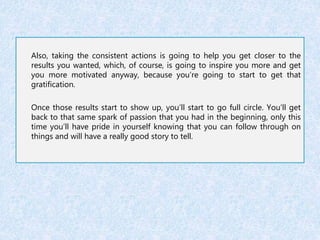 Also, taking the consistent actions is going to help you get closer to the 
results you wanted, which, of course, is going to inspire you more and get 
you more motivated anyway, because you’re going to start to get that 
gratification. 
Once those results start to show up, you’ll start to go full circle. You’ll get 
back to that same spark of passion that you had in the beginning, only this 
time you’ll have pride in yourself knowing that you can follow through on 
things and will have a really good story to tell. 
 