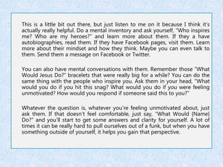 This is a little bit out there, but just listen to me on it because I think it’s 
actually really helpful. Do a mental inventory and ask yourself, “Who inspires 
me? Who are my heroes?” and learn more about them. If they a have 
autobiographies, read them. If they have Facebook pages, visit them. Learn 
more about their mindset and how they think. Maybe you can even talk to 
them. Send them a message on Facebook or Twitter. 
You can also have mental conversations with them. Remember those “What 
Would Jesus Do?” bracelets that were really big for a while? You can do the 
same thing with the people who inspire you. Ask them in your head, “What 
would you do if you hit this snag? What would you do if you were feeling 
unmotivated? How would you respond if someone said this to you?” 
Whatever the question is, whatever you’re feeling unmotivated about, just 
ask them. If that doesn’t feel comfortable, just say, “What Would {Name} 
Do?” and you’ll start to get some answers and clarity for yourself. A lot of 
times it can be really hard to pull ourselves out of a funk, but when you have 
something outside of yourself, it helps you gain that perspective. 
 