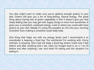 You also might want to make sure you’re getting enough greens in your 
diet. Greens will give you a lot of long-lasting, natural energy. The great 
thing about having lots of green vegetables is that it doesn’t give you that 
shaky feeling that you may get with sugary things or even fruit sometimes. It 
gives you a consistent, sustained energy. Look at where you could add more 
greens to your diet. Maybe it’s using the powders to mix into your morning 
smoothie. Even making a smoothie could really help. 
One thing that helps me with my energy levels (and I recommend it to 
everybody) is keeping a food log. The nutritionist I’m working with, Ginny 
Johnsen, is amazing. She’s had me keep a food log where I track how I feel 
before and after anything that I eat, what my hunger level is on a 1-to-10 
before and after anything I eat, and what I’m eating and the situation I’m 
eating in. 
 