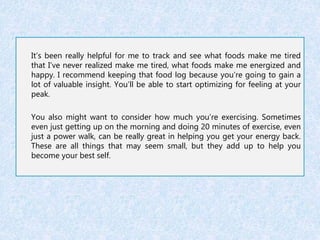 It’s been really helpful for me to track and see what foods make me tired 
that I’ve never realized make me tired, what foods make me energized and 
happy. I recommend keeping that food log because you’re going to gain a 
lot of valuable insight. You’ll be able to start optimizing for feeling at your 
peak. 
You also might want to consider how much you’re exercising. Sometimes 
even just getting up on the morning and doing 20 minutes of exercise, even 
just a power walk, can be really great in helping you get your energy back. 
These are all things that may seem small, but they add up to help you 
become your best self. 
 