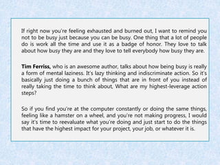 If right now you’re feeling exhausted and burned out, I want to remind you 
not to be busy just because you can be busy. One thing that a lot of people 
do is work all the time and use it as a badge of honor. They love to talk 
about how busy they are and they love to tell everybody how busy they are. 
Tim Ferriss, who is an awesome author, talks about how being busy is really 
a form of mental laziness. It’s lazy thinking and indiscriminate action. So it’s 
basically just doing a bunch of things that are in front of you instead of 
really taking the time to think about, What are my highest-leverage action 
steps? 
So if you find you’re at the computer constantly or doing the same things, 
feeling like a hamster on a wheel, and you’re not making progress, I would 
say it’s time to reevaluate what you’re doing and just start to do the things 
that have the highest impact for your project, your job, or whatever it is. 
 