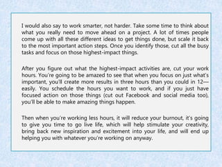 I would also say to work smarter, not harder. Take some time to think about 
what you really need to move ahead on a project. A lot of times people 
come up with all these different ideas to get things done, but scale it back 
to the most important action steps. Once you identify those, cut all the busy 
tasks and focus on those highest-impact things. 
After you figure out what the highest-impact activities are, cut your work 
hours. You’re going to be amazed to see that when you focus on just what’s 
important, you’ll create more results in three hours than you could in 12— 
easily. You schedule the hours you want to work, and if you just have 
focused action on those things (cut out Facebook and social media too), 
you’ll be able to make amazing things happen. 
Then when you’re working less hours, it will reduce your burnout, it’s going 
to give you time to go live life, which will help stimulate your creativity, 
bring back new inspiration and excitement into your life, and will end up 
helping you with whatever you’re working on anyway. 
 