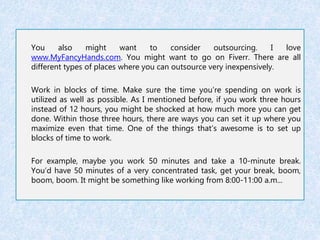 You also might want to consider outsourcing. I love 
www.MyFancyHands.com. You might want to go on Fiverr. There are all 
different types of places where you can outsource very inexpensively. 
Work in blocks of time. Make sure the time you’re spending on work is 
utilized as well as possible. As I mentioned before, if you work three hours 
instead of 12 hours, you might be shocked at how much more you can get 
done. Within those three hours, there are ways you can set it up where you 
maximize even that time. One of the things that’s awesome is to set up 
blocks of time to work. 
For example, maybe you work 50 minutes and take a 10-minute break. 
You’d have 50 minutes of a very concentrated task, get your break, boom, 
boom, boom. It might be something like working from 8:00-11:00 a.m... 
 