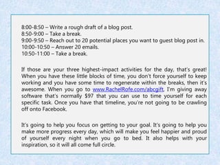 8:00-8:50 – Write a rough draft of a blog post. 
8:50-9:00 – Take a break. 
9:00-9:50 – Reach out to 20 potential places you want to guest blog post in. 
10:00-10:50 – Answer 20 emails. 
10:50-11:00 – Take a break. 
If those are your three highest-impact activities for the day, that’s great! 
When you have these little blocks of time, you don’t force yourself to keep 
working and you have some time to regenerate within the breaks, then it’s 
awesome. When you go to www.RachelRofe.com/abcgift, I’m giving away 
software that’s normally $97 that you can use to time yourself for each 
specific task. Once you have that timeline, you’re not going to be crawling 
off onto Facebook. 
It’s going to help you focus on getting to your goal. It’s going to help you 
make more progress every day, which will make you feel happier and proud 
of yourself every night when you go to bed. It also helps with your 
inspiration, so it will all come full circle. 
 