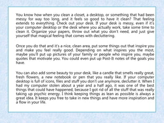 You know how when you clean a closet, a desktop, or something that had been 
messy for way too long, and it feels so good to have it clean? That feeling 
extends to everything. Check out your desk. If your desk is messy, even if it’s 
your computer desktop or the desk where you actually work, take some time to 
clean it. Organize your papers, throw out what you don’t need, and just give 
yourself that magical feeling that comes with decluttering. 
Once you do that and it’s a nice, clean area, put some things out that inspire you 
and make you feel really good. Depending on what inspires you the most, 
maybe you’ll put up pictures of your family or people who inspire you, maybe 
quotes that motivate you. You could even put up Post-It notes of the goals you 
have. 
You can also add some beauty to your desk, like a candle that smells really great, 
fresh flowers, a new notebook or pen that you really like. If your computer 
desktop is full of icons, files and stuff you don’t use anymore, declutter it. When I 
had my computer stolen about a year and a half ago, it was one of the best 
things that could have happened, because I got rid of all the stuff that was really 
taking up psychic energy. I think keeping things as lean as possible is always a 
great idea. It keeps you free to take in new things and have more inspiration and 
a flow in your life. 
 