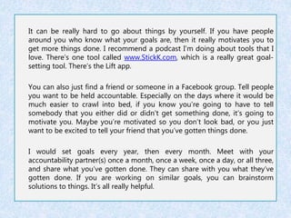 It can be really hard to go about things by yourself. If you have people 
around you who know what your goals are, then it really motivates you to 
get more things done. I recommend a podcast I’m doing about tools that I 
love. There’s one tool called www.StickK.com, which is a really great goal-setting 
tool. There’s the Lift app. 
You can also just find a friend or someone in a Facebook group. Tell people 
you want to be held accountable. Especially on the days where it would be 
much easier to crawl into bed, if you know you’re going to have to tell 
somebody that you either did or didn’t get something done, it’s going to 
motivate you. Maybe you’re motivated so you don’t look bad, or you just 
want to be excited to tell your friend that you’ve gotten things done. 
I would set goals every year, then every month. Meet with your 
accountability partner(s) once a month, once a week, once a day, or all three, 
and share what you’ve gotten done. They can share with you what they’ve 
gotten done. If you are working on similar goals, you can brainstorm 
solutions to things. It’s all really helpful. 
 