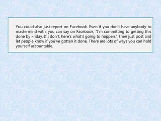 You could also just report on Facebook. Even if you don’t have anybody to 
mastermind with, you can say on Facebook, “I’m committing to getting this 
done by Friday. If I don’t, here’s what’s going to happen.” Then just post and 
let people know if you’ve gotten it done. There are lots of ways you can hold 
yourself accountable. 
 