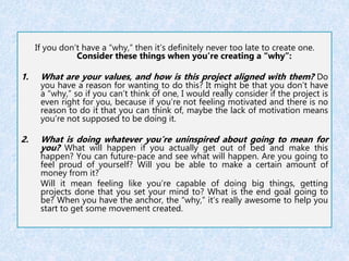If you don’t have a “why,” then it’s definitely never too late to create one. 
Consider these things when you’re creating a “why”: 
1. What are your values, and how is this project aligned with them? Do 
you have a reason for wanting to do this? It might be that you don’t have 
a “why,” so if you can’t think of one, I would really consider if the project is 
even right for you, because if you’re not feeling motivated and there is no 
reason to do it that you can think of, maybe the lack of motivation means 
you’re not supposed to be doing it. 
2. What is doing whatever you’re uninspired about going to mean for 
you? What will happen if you actually get out of bed and make this 
happen? You can future-pace and see what will happen. Are you going to 
feel proud of yourself? Will you be able to make a certain amount of 
money from it? 
Will it mean feeling like you’re capable of doing big things, getting 
projects done that you set your mind to? What is the end goal going to 
be? When you have the anchor, the “why,” it’s really awesome to help you 
start to get some movement created. 
 