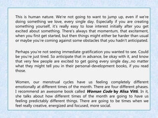This is human nature. We’re not going to want to jump up, even if we’re 
doing something we love, every single day. Especially if you are creating 
something yourself, it’s really easy to lose interest initially after you get 
excited about something. There’s always that momentum, that excitement, 
when you first get started, but then things might either be harder than usual 
or maybe you’re coming against some obstacles that you hadn’t anticipated. 
Perhaps you’re not seeing immediate gratification you wanted to see. Could 
be you’re just tired. So anticipate that in advance, be okay with it, and know 
that very few people are excited to get going every single day...no matter 
what they might tell you in their personal-development books, if you read 
those. 
Women, our menstrual cycles have us feeling completely different 
emotionally at different times of the month. There are four different phases. 
I recommend an awesome book called Woman Code by Alisa Vitti. In it, 
she talks about how different times of the month are going to have us 
feeling predictably different things. There are going to be times when we 
feel really creative, energized and focused, more social. 
 