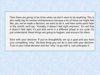 Then there are going to be times when we don’t want to do anything. This is 
also really big for women entrepreneurs because a lot of times we might feel 
like, yes, we’ve made a decision, we want to do it, and then some point later 
in the month, we’ll say, “Actually, it doesn’t feel right anymore.” It’s not that 
it doesn’t feel right; it’s just that we’re in a different phase in our cycle. So 
just understand, these things are going to happen, and account for them. 
Stick with your decision. If you’ve thoughtfully set up a goal and you have 
your compelling “why,” the best thing you can do is stick with your decision. 
Trust in your initial decision and the “why” to go with it. Just anticipate it. 
 