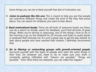Some things you can do to feed yourself that diet of motivation are: 
1. Listen to podcasts like this one. This is meant to help you see that people 
can overcome different things and create the kind of life they feel proud 
about. You can search for whatever you want to hear about. 
2. Read motivational books. There are all kinds of awesome books out there. 
Just do a search on Kindle, search for feedback; you’ll find all kinds of great 
things. When you’re driving or exercising, one of the things I love to do in 
the morning is go on the treadmill for 20 minutes and listen to audio books 
or podcasts that motivate me. It’s such a great way to get the day started, to 
hear about people who have reached their dreams. I definitely recommend 
that. 
3. Go to Meetup or networking groups with growth-oriented people. 
Surround yourself with the types of people who want the same things in 
their lives. Do whatever you need to do to make sure your brain is 
constantly getting infiltrated with “dreams are possible,” “things are 
possible,” “even when there are obstacles, you can make this happen.” 
 