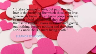 “It takes courage to love, but pain through
love is the purifying fire which those who love
generously know. We all know people who are
so much afraid of pain that they shut
themselves up like clams in a shell and, giving
out nothing, receive nothing and therefore
shrink until life is a mere living death.”
ELEANOR ROOSEVELT

 