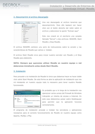 Instalación y Desarrollo de Entornos de
                                                           Aprendizaje Virtual: Moodle


2. Descomprimir el archivo descargado

                                    Una vez descargado el archivo tenemos que
                                    descomprimirlo. Para ello bastará con hacer
                                    click con el botón derecho del ratón sobre el
                                    archivo y seleccionar la opción “Extraer aquí”


                                    Esto nos creará en el escritorio una carpeta
                                    llamada “Server” y dos archivos: README, Start
                                    Moodle y Stop Moodle.


El archivo README contiene una serie de instrucciones sobre la versión y las
características de Moodle que vamos a instalar.


El archivo Start Moodle sirve para iniciar nuestro servidor con Moodle y el Stop
Moodle para detenerlo.


NOTA: Siempre que queramos utilizar Moodle en nuestro equipo o red
deberemos inicializarlo antes desde Start Moodle.


3. Instalación

Para proceder a la instalación de Moodle lo único que debemos hacer es hacer doble
click sobre Start Moodle. De esta forma se abre la aplicación de instalación que nos
irá instalando en nuestro equipo todo lo necesario para tener nuestro Moodle
funcionando.


                                    Es probable que a lo largo de la instalación nos
                                    aparezcan varios avisos del Firewall de Windows
                                    indicando un intento de acceso a Internet. En
                                    este caso deberemos pulsar sobre Desbloquear
                                    para    permitir    que   la   aplicación   funcione
                                    correctamente.


El programa de instalación procede a instalar los servidores y aplicaciones
necesarios para el correcto funcionamiento de Moodle en nuestro equipo como
Apache, MySQL o Php.




                              Centro de Formación Decroly
 