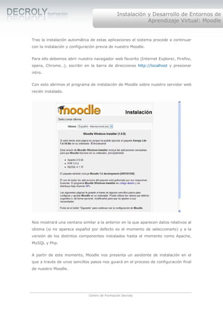 Instalación y Desarrollo de Entornos de
                                                           Aprendizaje Virtual: Moodle


Tras la instalación automática de estas aplicaciones el sistema procede a continuar
con la instalación y configuración previa de nuestro Moodle.


Para ello debemos abrir nuestro navegador web favorito (Internet Explorer, Firefox,
opera, Chrome…), escribir en la barra de direcciones http://localhost y presionar
intro.


Con esto abrimos el programa de instalación de Moodle sobre nuestro servidor web
recién instalado.




Nos mostrará una ventana similar a la anterior en la que aparecen datos relativos al
idioma (si no aparece español por defecto es el momento de seleccionarlo) y a la
versión de los distintos componentes instalados hasta el momento como Apache,
MySQL y Php.


A partir de este momento, Moodle nos presenta un asistente de instalación en el
que a través de unos sencillos pasos nos guiará en el proceso de configuración final
de nuestro Moodle.




                              Centro de Formación Decroly
 