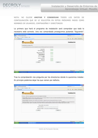 Instalación y Desarrollo de Entornos de
                                                          Aprendizaje Virtual: Moodle


NOTA:   NO    OLVIDE   ANOTAR      Y    CONSERVAR          TODOS   LOS   DATOS   DE
CONFIGURACIÓN QUE SE LE SOLICITEN EN ESTOS PRÓXIMOS PASOS COMO
NOMBRES DE USUARIOS, CONTRASEÑAS Y DIRECTORIOS


Lo primero que hará el programa de instalación será comprobar que todo lo
necesario está correcto. Una vez comprobado proseguimos pulsando “Siguiente”.




Tras la comprobación nos pregunta por los directorios donde lo queremos instalar.
En principio podemos dejar los que vienen por defecto.




                             Centro de Formación Decroly
 