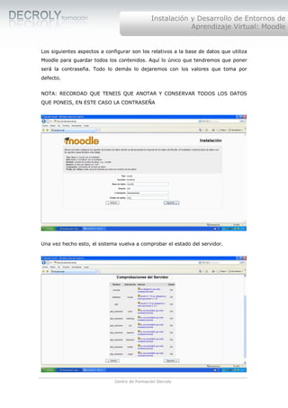 Instalación y Desarrollo de Entornos de
                                                           Aprendizaje Virtual: Moodle


Los siguientes aspectos a configurar son los relativos a la base de datos que utiliza
Moodle para guardar todos los contenidos. Aquí lo único que tendremos que poner
será la contraseña. Todo lo demás lo dejaremos con los valores que toma por
defecto.


NOTA: RECORDAD QUE TENEIS QUE ANOTAR Y CONSERVAR TODOS LOS DATOS
QUE PONEIS, EN ESTE CASO LA CONTRASEÑA




Una vez hecho esto, el sistema vuelva a comprobar el estado del servidor.




                              Centro de Formación Decroly
 