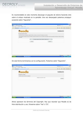 Instalación y Desarrollo de Entornos de
                                                           Aprendizaje Virtual: Moodle


Es recomendable en este momento descargar el paquete de idioma haciendo click
sobre el enlace mostrado en la pantalla. Una vez descargado podemos proseguir
pulsando sobre “Siguiente”.




De esta forma terminamos con la configuración. Pulsamos sobre “Siguiente”.




Ahora aparecen los términos del Copyright. Hay que recordar que Moodle es de
libre distribución y uso. Pulsamos sobre “Yes” o “Sí”.



                              Centro de Formación Decroly
 