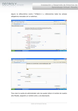 Instalación y Desarrollo de Entornos de
                                                          Aprendizaje Virtual: Moodle


alguno no alfanumérico (como ¡”·$%&/()=-) y rellenaremos todos los campos
obligatorios marcados con un asterisco.




Tras crear la cuenta de administrador solo nos queda indicar el nombre de nuestro
sitio Moodle, asignarle un nombre corto y una descripción.




                             Centro de Formación Decroly
 