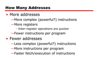 How Many Addresses More addresses More complex (powerful?) instructions More registers Inter-register operations are quicker Fewer instructions per program Fewer addresses Less complex (powerful?) instructions More instructions per program Faster fetch/execution of instructions 
