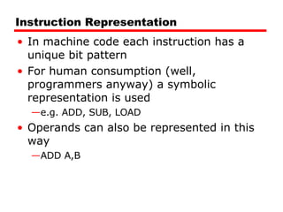 Instruction Representation In machine code each instruction has a unique bit pattern For human consumption (well, programmers anyway) a symbolic representation is used e.g. ADD, SUB, LOAD Operands can also be represented in this way ADD A,B 