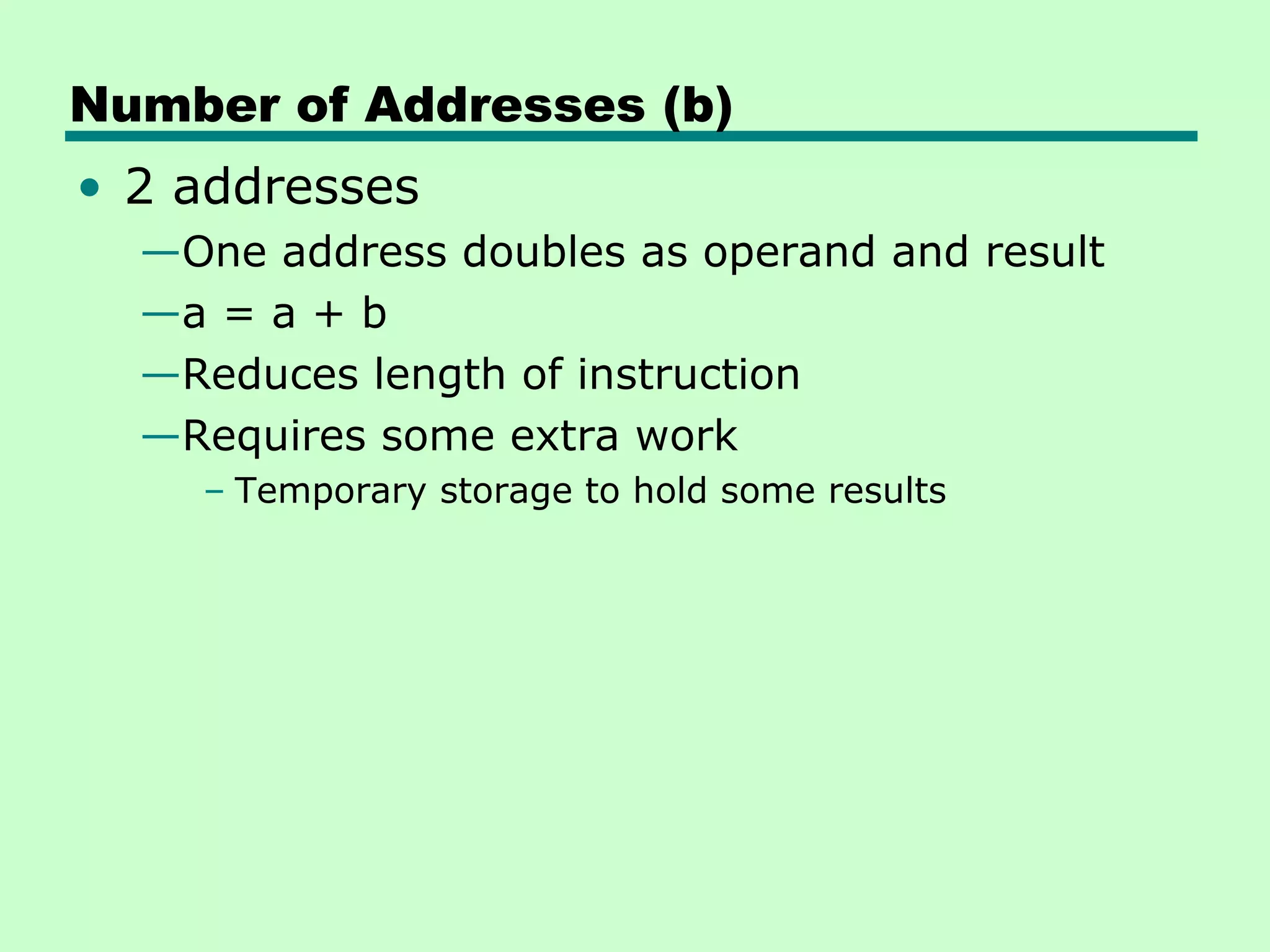 Number of Addresses (b)
• 2 addresses
  —One address doubles as operand and result
  —a = a + b
  —Reduces length of instruction
  —Requires some extra work
    – Temporary storage to hold some results
 