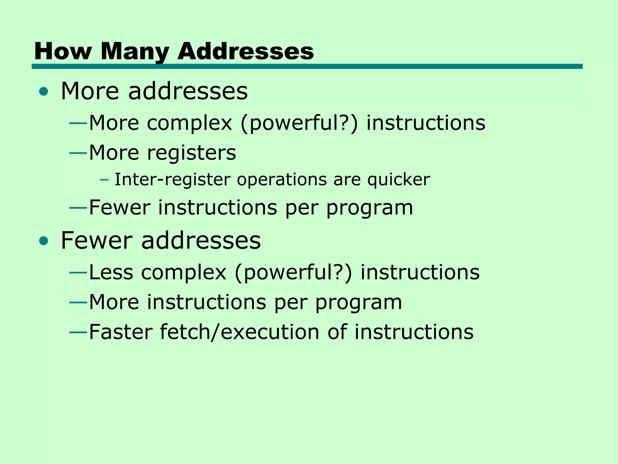 How Many Addresses
• More addresses
  —More complex (powerful?) instructions
  —More registers
    – Inter-register operations are quicker
  —Fewer instructions per program
• Fewer addresses
  —Less complex (powerful?) instructions
  —More instructions per program
  —Faster fetch/execution of instructions
 