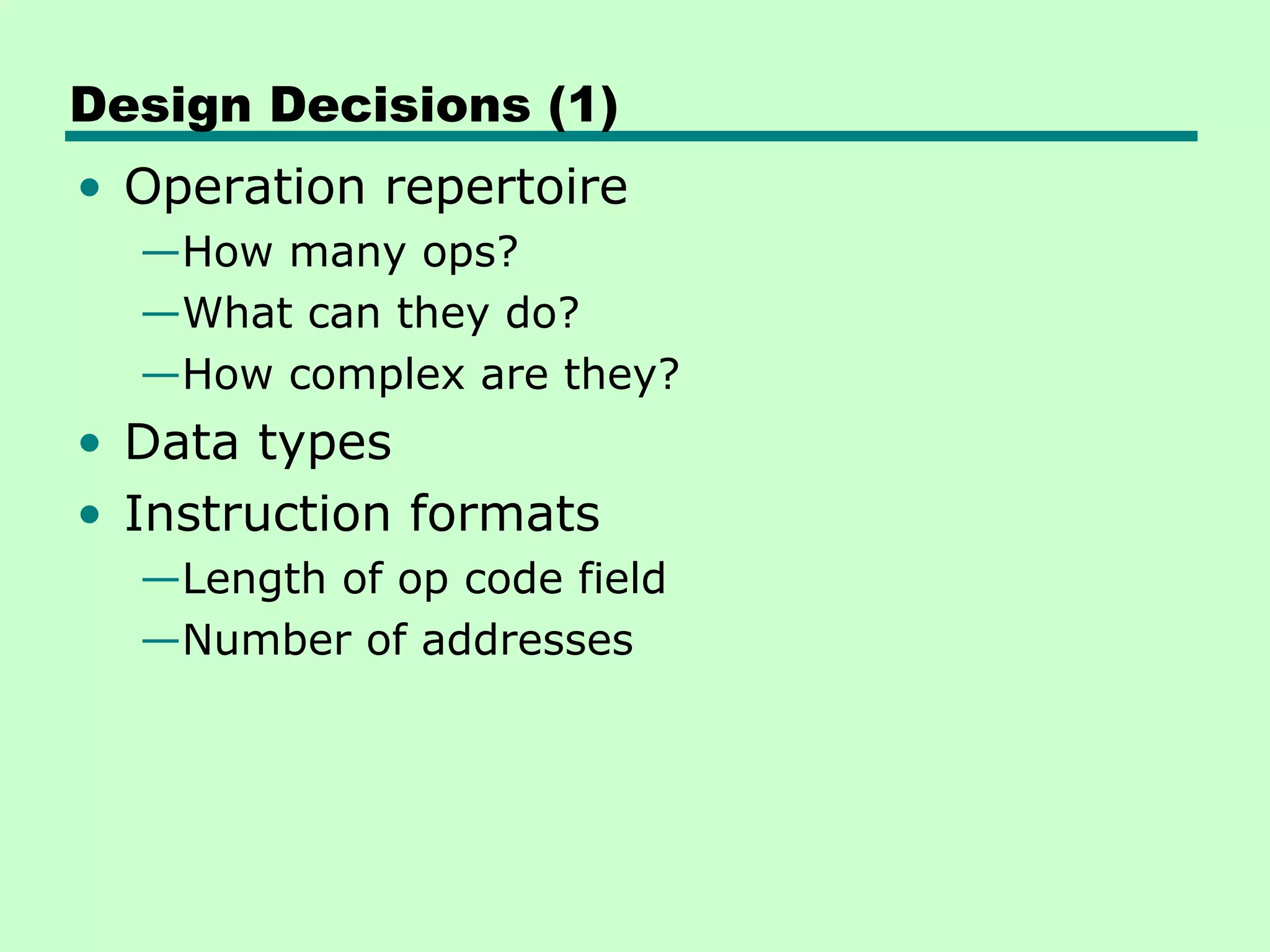 Design Decisions (1)
• Operation repertoire
  —How many ops?
  —What can they do?
  —How complex are they?
• Data types
• Instruction formats
  —Length of op code field
  —Number of addresses
 