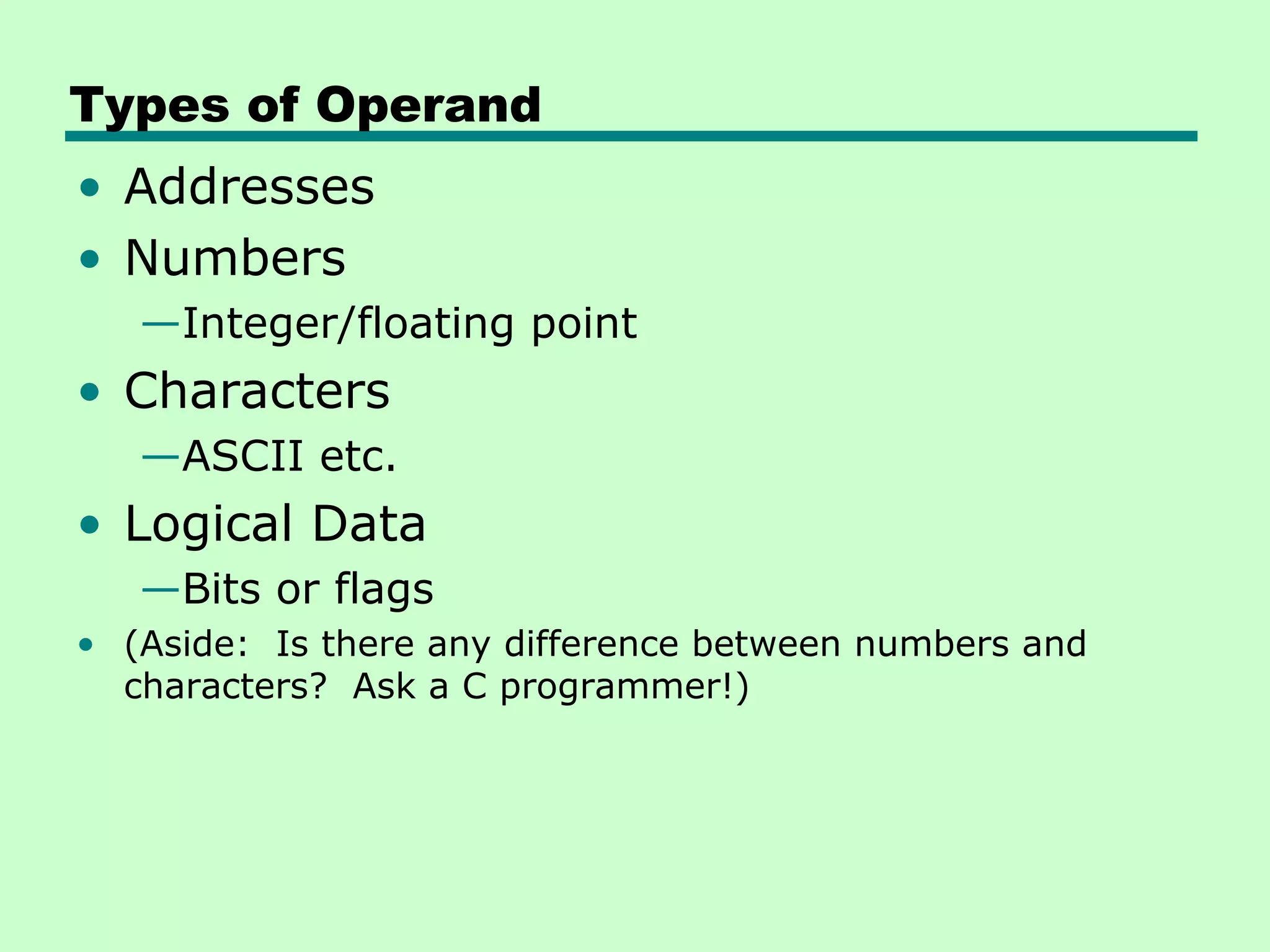 Types of Operand
• Addresses
• Numbers
   —Integer/floating point
• Characters
   —ASCII etc.
• Logical Data
   —Bits or flags
• (Aside: Is there any difference between numbers and
  characters? Ask a C programmer!)
 