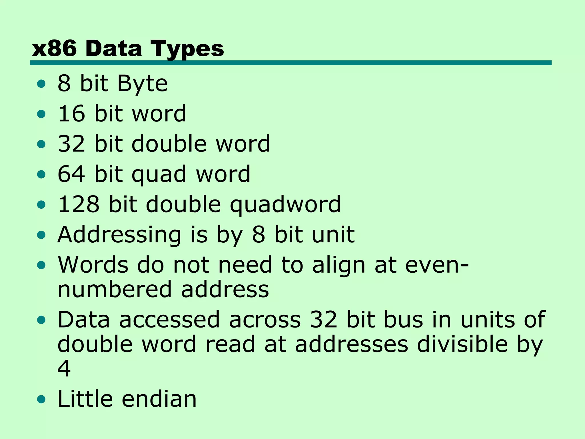 x86 Data Types
• 8 bit Byte
• 16 bit word
• 32 bit double word
• 64 bit quad word
• 128 bit double quadword
• Addressing is by 8 bit unit
• Words do not need to align at even-
  numbered address
• Data accessed across 32 bit bus in units of
  double word read at addresses divisible by
  4
• Little endian
 